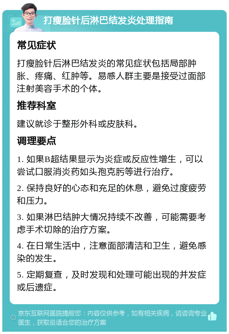 打瘦脸针后淋巴结发炎处理指南 常见症状 打瘦脸针后淋巴结发炎的常见症状包括局部肿胀、疼痛、红肿等。易感人群主要是接受过面部注射美容手术的个体。 推荐科室 建议就诊于整形外科或皮肤科。 调理要点 1. 如果B超结果显示为炎症或反应性增生，可以尝试口服消炎药如头孢克肟等进行治疗。 2. 保持良好的心态和充足的休息，避免过度疲劳和压力。 3. 如果淋巴结肿大情况持续不改善，可能需要考虑手术切除的治疗方案。 4. 在日常生活中，注意面部清洁和卫生，避免感染的发生。 5. 定期复查，及时发现和处理可能出现的并发症或后遗症。