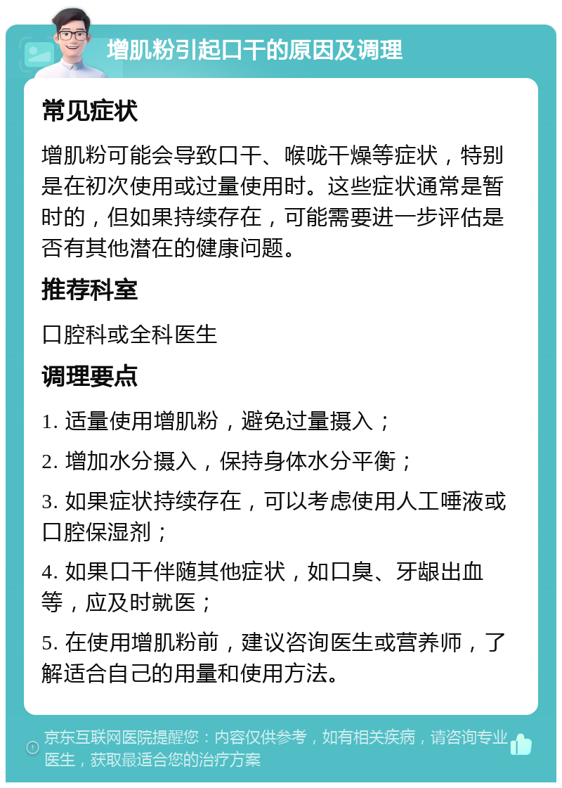 增肌粉引起口干的原因及调理 常见症状 增肌粉可能会导致口干、喉咙干燥等症状，特别是在初次使用或过量使用时。这些症状通常是暂时的，但如果持续存在，可能需要进一步评估是否有其他潜在的健康问题。 推荐科室 口腔科或全科医生 调理要点 1. 适量使用增肌粉，避免过量摄入； 2. 增加水分摄入，保持身体水分平衡； 3. 如果症状持续存在，可以考虑使用人工唾液或口腔保湿剂； 4. 如果口干伴随其他症状，如口臭、牙龈出血等，应及时就医； 5. 在使用增肌粉前，建议咨询医生或营养师，了解适合自己的用量和使用方法。