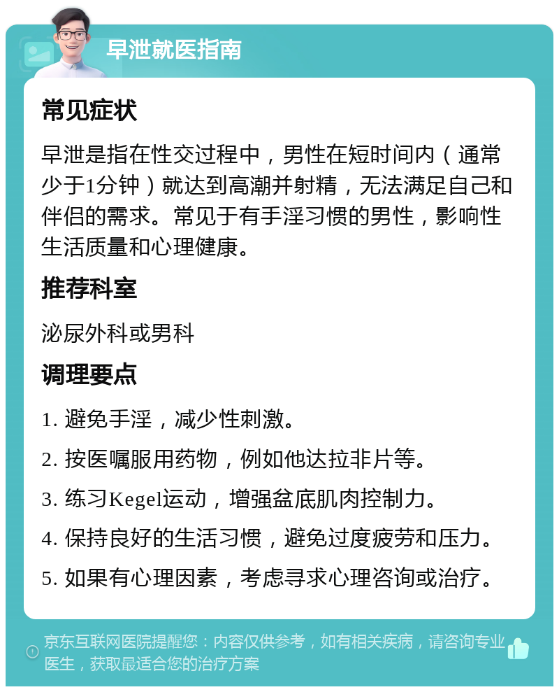 早泄就医指南 常见症状 早泄是指在性交过程中，男性在短时间内（通常少于1分钟）就达到高潮并射精，无法满足自己和伴侣的需求。常见于有手淫习惯的男性，影响性生活质量和心理健康。 推荐科室 泌尿外科或男科 调理要点 1. 避免手淫，减少性刺激。 2. 按医嘱服用药物，例如他达拉非片等。 3. 练习Kegel运动，增强盆底肌肉控制力。 4. 保持良好的生活习惯，避免过度疲劳和压力。 5. 如果有心理因素，考虑寻求心理咨询或治疗。