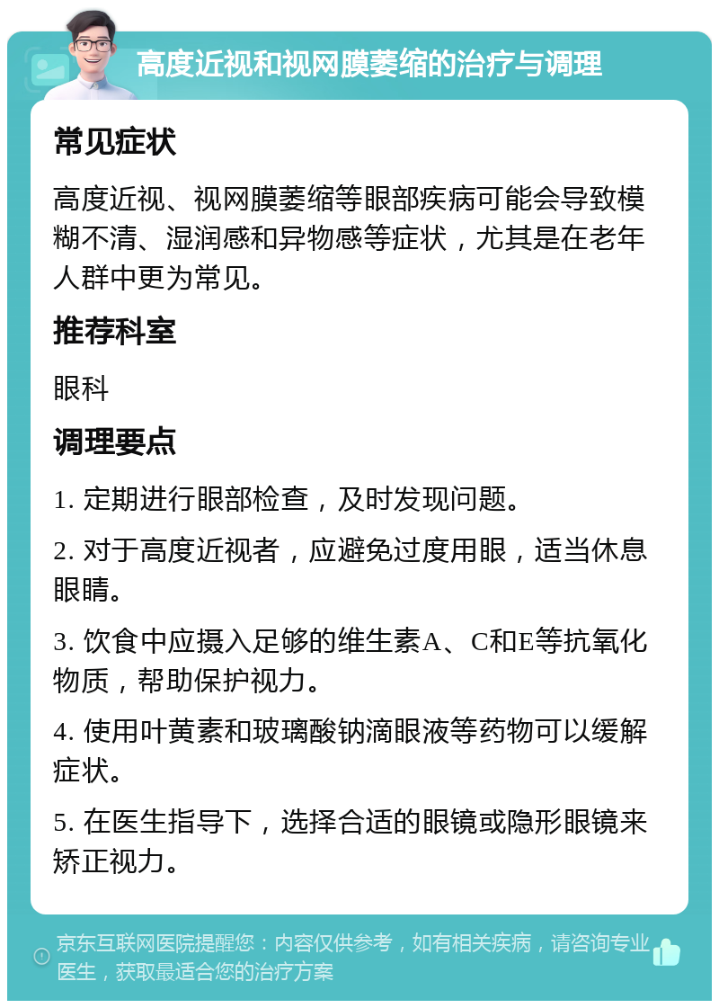 高度近视和视网膜萎缩的治疗与调理 常见症状 高度近视、视网膜萎缩等眼部疾病可能会导致模糊不清、湿润感和异物感等症状，尤其是在老年人群中更为常见。 推荐科室 眼科 调理要点 1. 定期进行眼部检查，及时发现问题。 2. 对于高度近视者，应避免过度用眼，适当休息眼睛。 3. 饮食中应摄入足够的维生素A、C和E等抗氧化物质，帮助保护视力。 4. 使用叶黄素和玻璃酸钠滴眼液等药物可以缓解症状。 5. 在医生指导下，选择合适的眼镜或隐形眼镜来矫正视力。