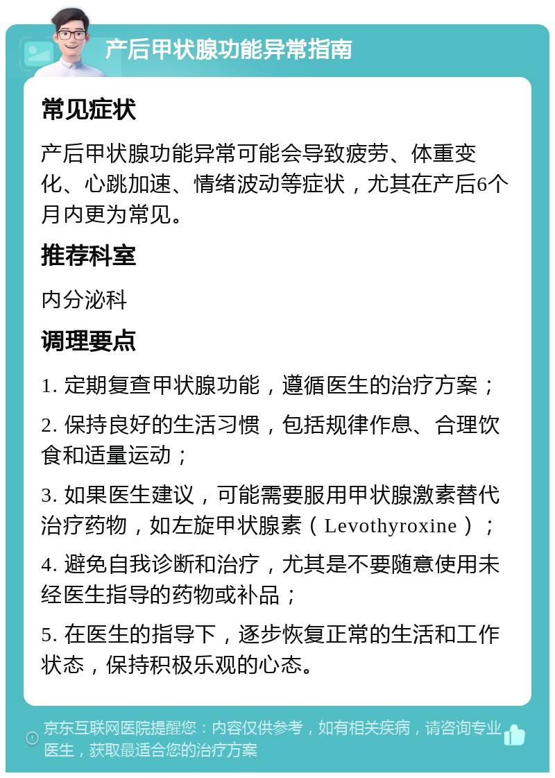 产后甲状腺功能异常指南 常见症状 产后甲状腺功能异常可能会导致疲劳、体重变化、心跳加速、情绪波动等症状，尤其在产后6个月内更为常见。 推荐科室 内分泌科 调理要点 1. 定期复查甲状腺功能，遵循医生的治疗方案； 2. 保持良好的生活习惯，包括规律作息、合理饮食和适量运动； 3. 如果医生建议，可能需要服用甲状腺激素替代治疗药物，如左旋甲状腺素（Levothyroxine）； 4. 避免自我诊断和治疗，尤其是不要随意使用未经医生指导的药物或补品； 5. 在医生的指导下，逐步恢复正常的生活和工作状态，保持积极乐观的心态。