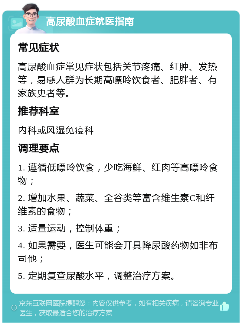 高尿酸血症就医指南 常见症状 高尿酸血症常见症状包括关节疼痛、红肿、发热等，易感人群为长期高嘌呤饮食者、肥胖者、有家族史者等。 推荐科室 内科或风湿免疫科 调理要点 1. 遵循低嘌呤饮食，少吃海鲜、红肉等高嘌呤食物； 2. 增加水果、蔬菜、全谷类等富含维生素C和纤维素的食物； 3. 适量运动，控制体重； 4. 如果需要，医生可能会开具降尿酸药物如非布司他； 5. 定期复查尿酸水平，调整治疗方案。