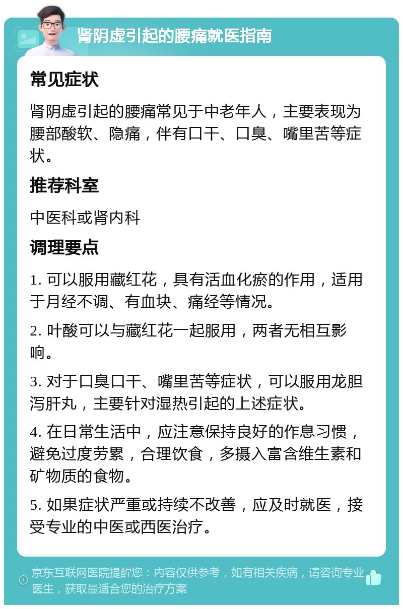 肾阴虚引起的腰痛就医指南 常见症状 肾阴虚引起的腰痛常见于中老年人，主要表现为腰部酸软、隐痛，伴有口干、口臭、嘴里苦等症状。 推荐科室 中医科或肾内科 调理要点 1. 可以服用藏红花，具有活血化瘀的作用，适用于月经不调、有血块、痛经等情况。 2. 叶酸可以与藏红花一起服用，两者无相互影响。 3. 对于口臭口干、嘴里苦等症状，可以服用龙胆泻肝丸，主要针对湿热引起的上述症状。 4. 在日常生活中，应注意保持良好的作息习惯，避免过度劳累，合理饮食，多摄入富含维生素和矿物质的食物。 5. 如果症状严重或持续不改善，应及时就医，接受专业的中医或西医治疗。