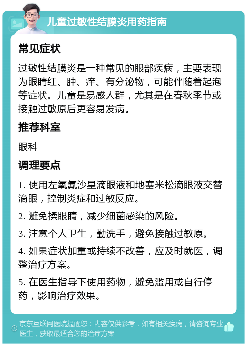 儿童过敏性结膜炎用药指南 常见症状 过敏性结膜炎是一种常见的眼部疾病，主要表现为眼睛红、肿、痒、有分泌物，可能伴随着起泡等症状。儿童是易感人群，尤其是在春秋季节或接触过敏原后更容易发病。 推荐科室 眼科 调理要点 1. 使用左氧氟沙星滴眼液和地塞米松滴眼液交替滴眼，控制炎症和过敏反应。 2. 避免揉眼睛，减少细菌感染的风险。 3. 注意个人卫生，勤洗手，避免接触过敏原。 4. 如果症状加重或持续不改善，应及时就医，调整治疗方案。 5. 在医生指导下使用药物，避免滥用或自行停药，影响治疗效果。