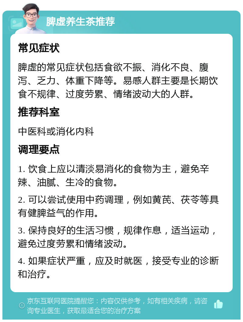 脾虚养生茶推荐 常见症状 脾虚的常见症状包括食欲不振、消化不良、腹泻、乏力、体重下降等。易感人群主要是长期饮食不规律、过度劳累、情绪波动大的人群。 推荐科室 中医科或消化内科 调理要点 1. 饮食上应以清淡易消化的食物为主，避免辛辣、油腻、生冷的食物。 2. 可以尝试使用中药调理，例如黄芪、茯苓等具有健脾益气的作用。 3. 保持良好的生活习惯，规律作息，适当运动，避免过度劳累和情绪波动。 4. 如果症状严重，应及时就医，接受专业的诊断和治疗。