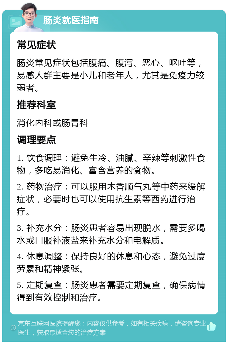 肠炎就医指南 常见症状 肠炎常见症状包括腹痛、腹泻、恶心、呕吐等，易感人群主要是小儿和老年人，尤其是免疫力较弱者。 推荐科室 消化内科或肠胃科 调理要点 1. 饮食调理：避免生冷、油腻、辛辣等刺激性食物，多吃易消化、富含营养的食物。 2. 药物治疗：可以服用木香顺气丸等中药来缓解症状，必要时也可以使用抗生素等西药进行治疗。 3. 补充水分：肠炎患者容易出现脱水，需要多喝水或口服补液盐来补充水分和电解质。 4. 休息调整：保持良好的休息和心态，避免过度劳累和精神紧张。 5. 定期复查：肠炎患者需要定期复查，确保病情得到有效控制和治疗。