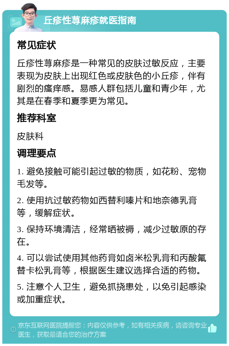 丘疹性荨麻疹就医指南 常见症状 丘疹性荨麻疹是一种常见的皮肤过敏反应，主要表现为皮肤上出现红色或皮肤色的小丘疹，伴有剧烈的瘙痒感。易感人群包括儿童和青少年，尤其是在春季和夏季更为常见。 推荐科室 皮肤科 调理要点 1. 避免接触可能引起过敏的物质，如花粉、宠物毛发等。 2. 使用抗过敏药物如西替利嗪片和地奈德乳膏等，缓解症状。 3. 保持环境清洁，经常晒被褥，减少过敏原的存在。 4. 可以尝试使用其他药膏如卤米松乳膏和丙酸氟替卡松乳膏等，根据医生建议选择合适的药物。 5. 注意个人卫生，避免抓挠患处，以免引起感染或加重症状。