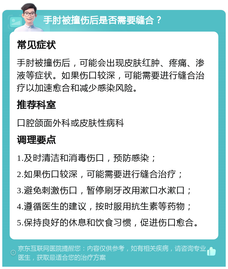 手肘被撞伤后是否需要缝合？ 常见症状 手肘被撞伤后，可能会出现皮肤红肿、疼痛、渗液等症状。如果伤口较深，可能需要进行缝合治疗以加速愈合和减少感染风险。 推荐科室 口腔颌面外科或皮肤性病科 调理要点 1.及时清洁和消毒伤口，预防感染； 2.如果伤口较深，可能需要进行缝合治疗； 3.避免刺激伤口，暂停刷牙改用漱口水漱口； 4.遵循医生的建议，按时服用抗生素等药物； 5.保持良好的休息和饮食习惯，促进伤口愈合。