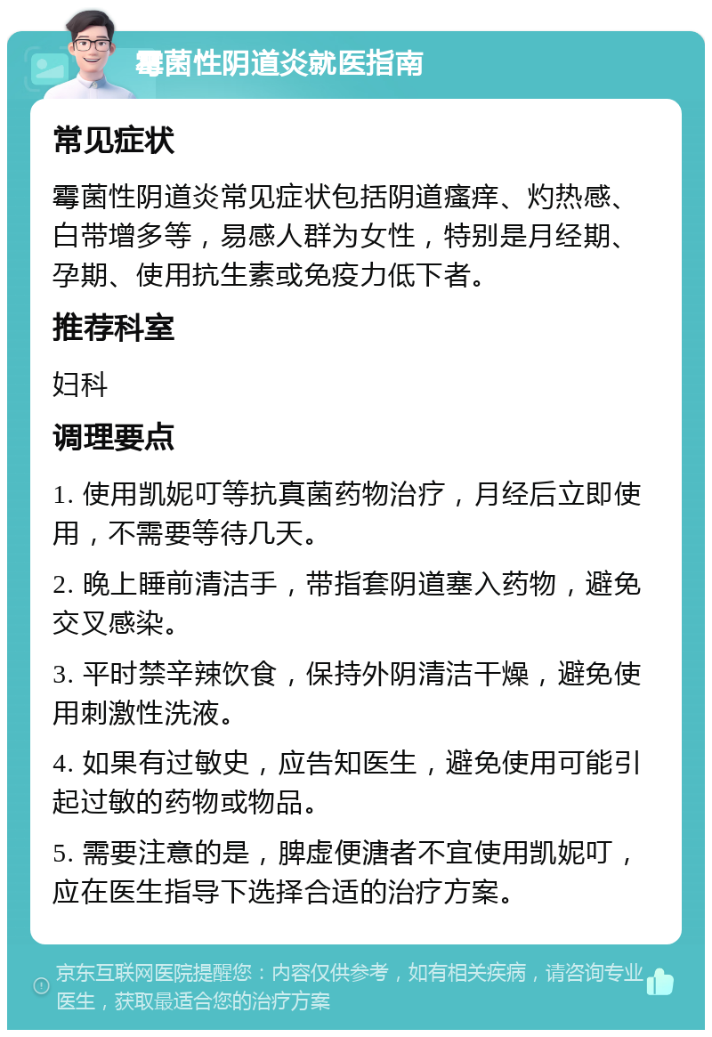 霉菌性阴道炎就医指南 常见症状 霉菌性阴道炎常见症状包括阴道瘙痒、灼热感、白带增多等，易感人群为女性，特别是月经期、孕期、使用抗生素或免疫力低下者。 推荐科室 妇科 调理要点 1. 使用凯妮叮等抗真菌药物治疗，月经后立即使用，不需要等待几天。 2. 晚上睡前清洁手，带指套阴道塞入药物，避免交叉感染。 3. 平时禁辛辣饮食，保持外阴清洁干燥，避免使用刺激性洗液。 4. 如果有过敏史，应告知医生，避免使用可能引起过敏的药物或物品。 5. 需要注意的是，脾虚便溏者不宜使用凯妮叮，应在医生指导下选择合适的治疗方案。