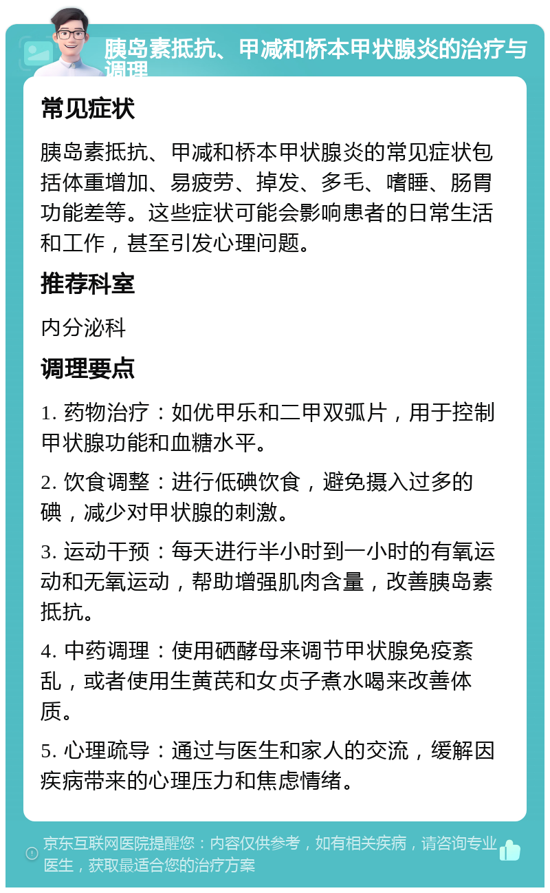 胰岛素抵抗、甲减和桥本甲状腺炎的治疗与调理 常见症状 胰岛素抵抗、甲减和桥本甲状腺炎的常见症状包括体重增加、易疲劳、掉发、多毛、嗜睡、肠胃功能差等。这些症状可能会影响患者的日常生活和工作，甚至引发心理问题。 推荐科室 内分泌科 调理要点 1. 药物治疗：如优甲乐和二甲双弧片，用于控制甲状腺功能和血糖水平。 2. 饮食调整：进行低碘饮食，避免摄入过多的碘，减少对甲状腺的刺激。 3. 运动干预：每天进行半小时到一小时的有氧运动和无氧运动，帮助增强肌肉含量，改善胰岛素抵抗。 4. 中药调理：使用硒酵母来调节甲状腺免疫紊乱，或者使用生黄芪和女贞子煮水喝来改善体质。 5. 心理疏导：通过与医生和家人的交流，缓解因疾病带来的心理压力和焦虑情绪。