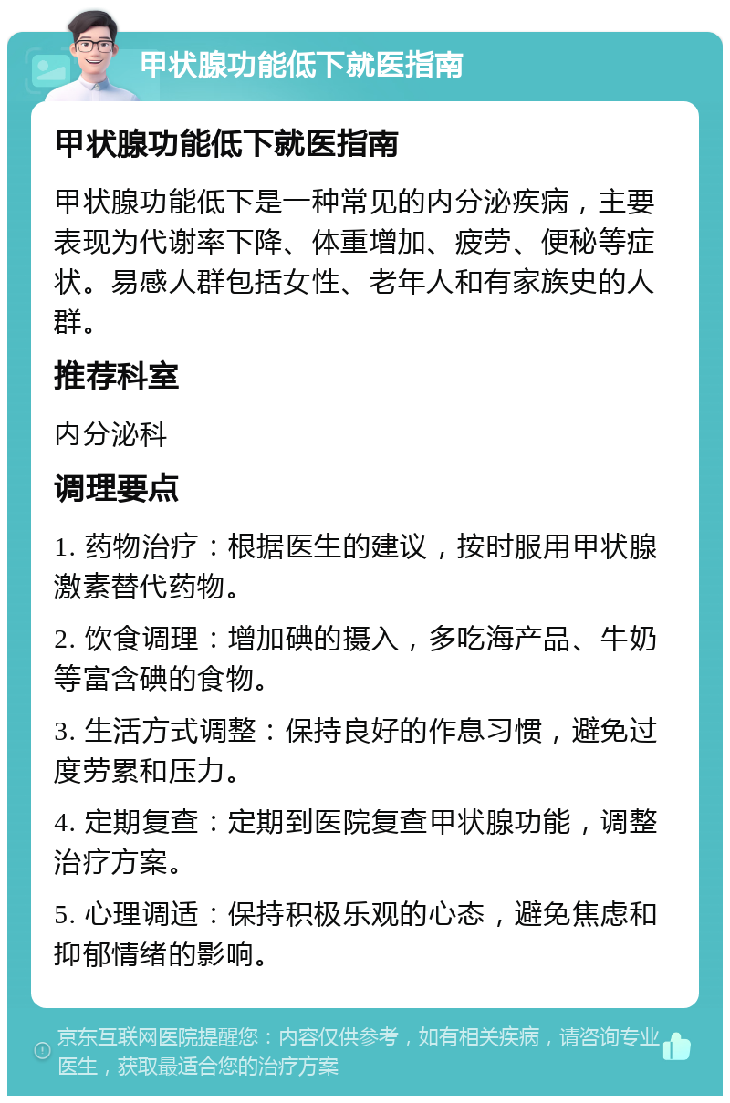 甲状腺功能低下就医指南 甲状腺功能低下就医指南 甲状腺功能低下是一种常见的内分泌疾病，主要表现为代谢率下降、体重增加、疲劳、便秘等症状。易感人群包括女性、老年人和有家族史的人群。 推荐科室 内分泌科 调理要点 1. 药物治疗：根据医生的建议，按时服用甲状腺激素替代药物。 2. 饮食调理：增加碘的摄入，多吃海产品、牛奶等富含碘的食物。 3. 生活方式调整：保持良好的作息习惯，避免过度劳累和压力。 4. 定期复查：定期到医院复查甲状腺功能，调整治疗方案。 5. 心理调适：保持积极乐观的心态，避免焦虑和抑郁情绪的影响。