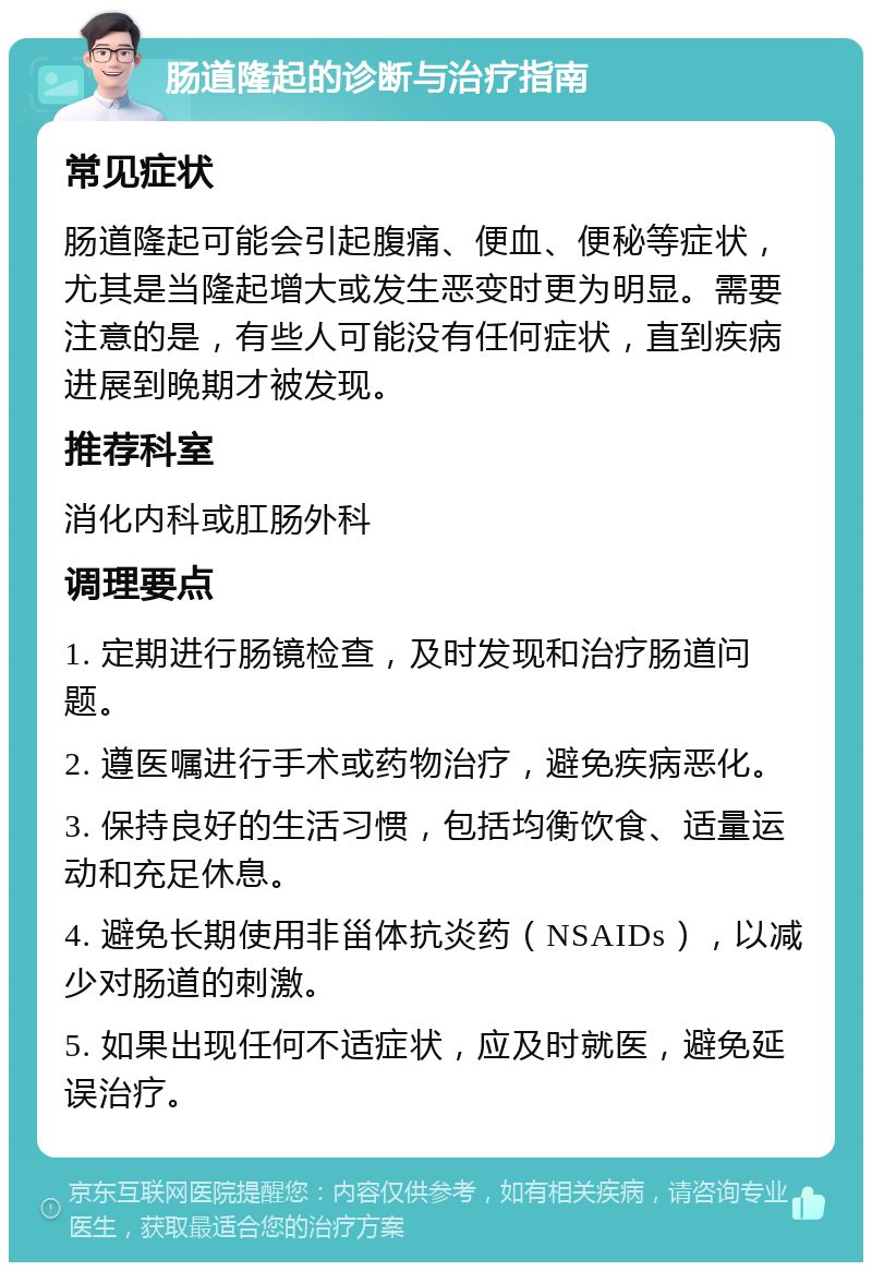 肠道隆起的诊断与治疗指南 常见症状 肠道隆起可能会引起腹痛、便血、便秘等症状，尤其是当隆起增大或发生恶变时更为明显。需要注意的是，有些人可能没有任何症状，直到疾病进展到晚期才被发现。 推荐科室 消化内科或肛肠外科 调理要点 1. 定期进行肠镜检查，及时发现和治疗肠道问题。 2. 遵医嘱进行手术或药物治疗，避免疾病恶化。 3. 保持良好的生活习惯，包括均衡饮食、适量运动和充足休息。 4. 避免长期使用非甾体抗炎药（NSAIDs），以减少对肠道的刺激。 5. 如果出现任何不适症状，应及时就医，避免延误治疗。