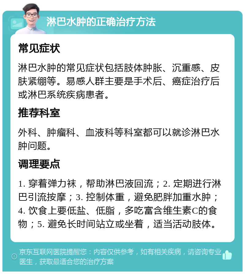 淋巴水肿的正确治疗方法 常见症状 淋巴水肿的常见症状包括肢体肿胀、沉重感、皮肤紧绷等。易感人群主要是手术后、癌症治疗后或淋巴系统疾病患者。 推荐科室 外科、肿瘤科、血液科等科室都可以就诊淋巴水肿问题。 调理要点 1. 穿着弹力袜，帮助淋巴液回流；2. 定期进行淋巴引流按摩；3. 控制体重，避免肥胖加重水肿；4. 饮食上要低盐、低脂，多吃富含维生素C的食物；5. 避免长时间站立或坐着，适当活动肢体。