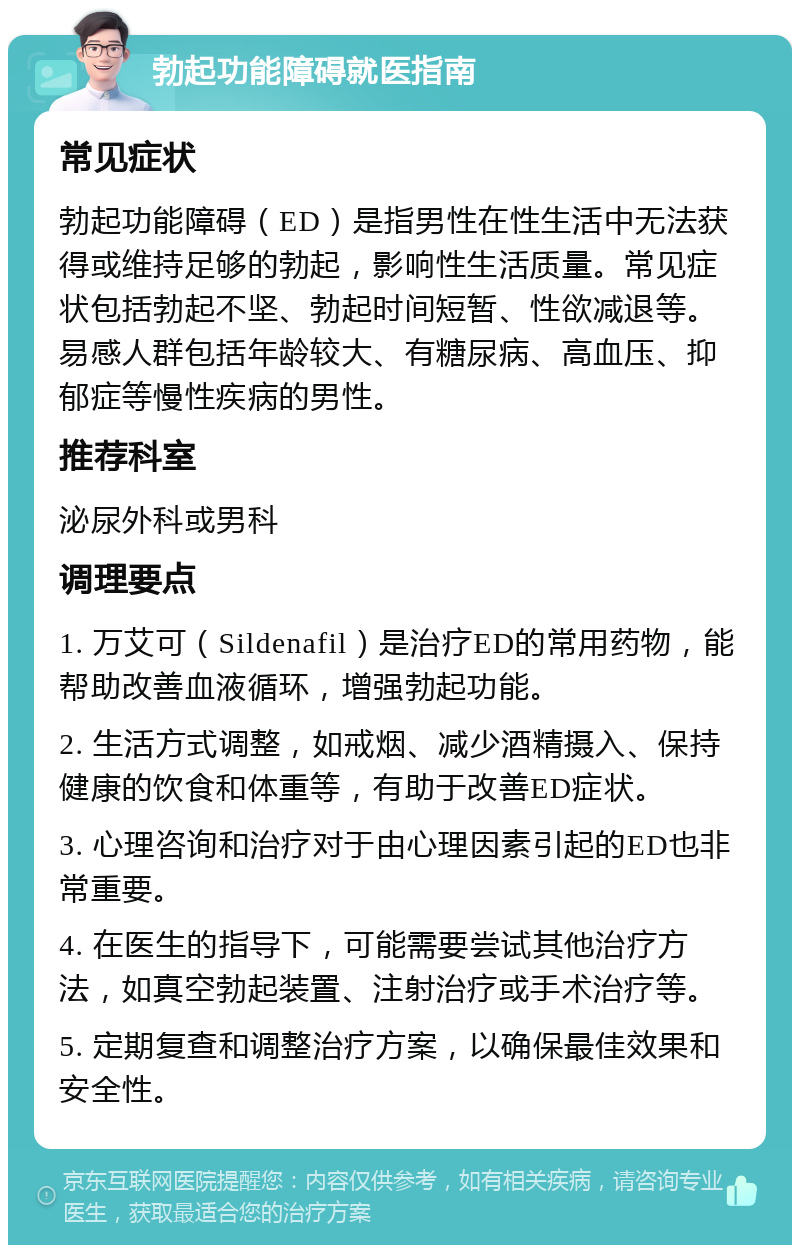 勃起功能障碍就医指南 常见症状 勃起功能障碍（ED）是指男性在性生活中无法获得或维持足够的勃起，影响性生活质量。常见症状包括勃起不坚、勃起时间短暂、性欲减退等。易感人群包括年龄较大、有糖尿病、高血压、抑郁症等慢性疾病的男性。 推荐科室 泌尿外科或男科 调理要点 1. 万艾可（Sildenafil）是治疗ED的常用药物，能帮助改善血液循环，增强勃起功能。 2. 生活方式调整，如戒烟、减少酒精摄入、保持健康的饮食和体重等，有助于改善ED症状。 3. 心理咨询和治疗对于由心理因素引起的ED也非常重要。 4. 在医生的指导下，可能需要尝试其他治疗方法，如真空勃起装置、注射治疗或手术治疗等。 5. 定期复查和调整治疗方案，以确保最佳效果和安全性。