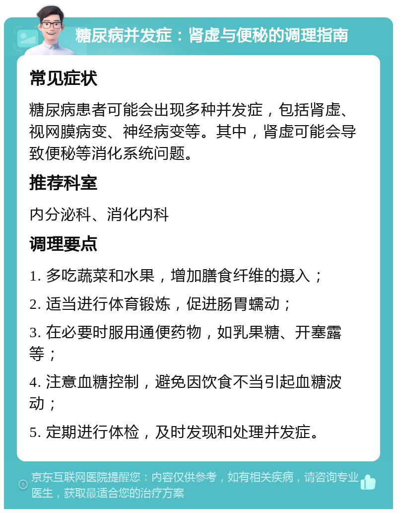 糖尿病并发症：肾虚与便秘的调理指南 常见症状 糖尿病患者可能会出现多种并发症，包括肾虚、视网膜病变、神经病变等。其中，肾虚可能会导致便秘等消化系统问题。 推荐科室 内分泌科、消化内科 调理要点 1. 多吃蔬菜和水果，增加膳食纤维的摄入； 2. 适当进行体育锻炼，促进肠胃蠕动； 3. 在必要时服用通便药物，如乳果糖、开塞露等； 4. 注意血糖控制，避免因饮食不当引起血糖波动； 5. 定期进行体检，及时发现和处理并发症。