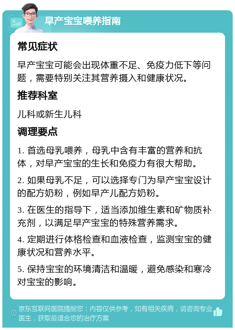 早产宝宝喂养指南 常见症状 早产宝宝可能会出现体重不足、免疫力低下等问题，需要特别关注其营养摄入和健康状况。 推荐科室 儿科或新生儿科 调理要点 1. 首选母乳喂养，母乳中含有丰富的营养和抗体，对早产宝宝的生长和免疫力有很大帮助。 2. 如果母乳不足，可以选择专门为早产宝宝设计的配方奶粉，例如早产儿配方奶粉。 3. 在医生的指导下，适当添加维生素和矿物质补充剂，以满足早产宝宝的特殊营养需求。 4. 定期进行体格检查和血液检查，监测宝宝的健康状况和营养水平。 5. 保持宝宝的环境清洁和温暖，避免感染和寒冷对宝宝的影响。