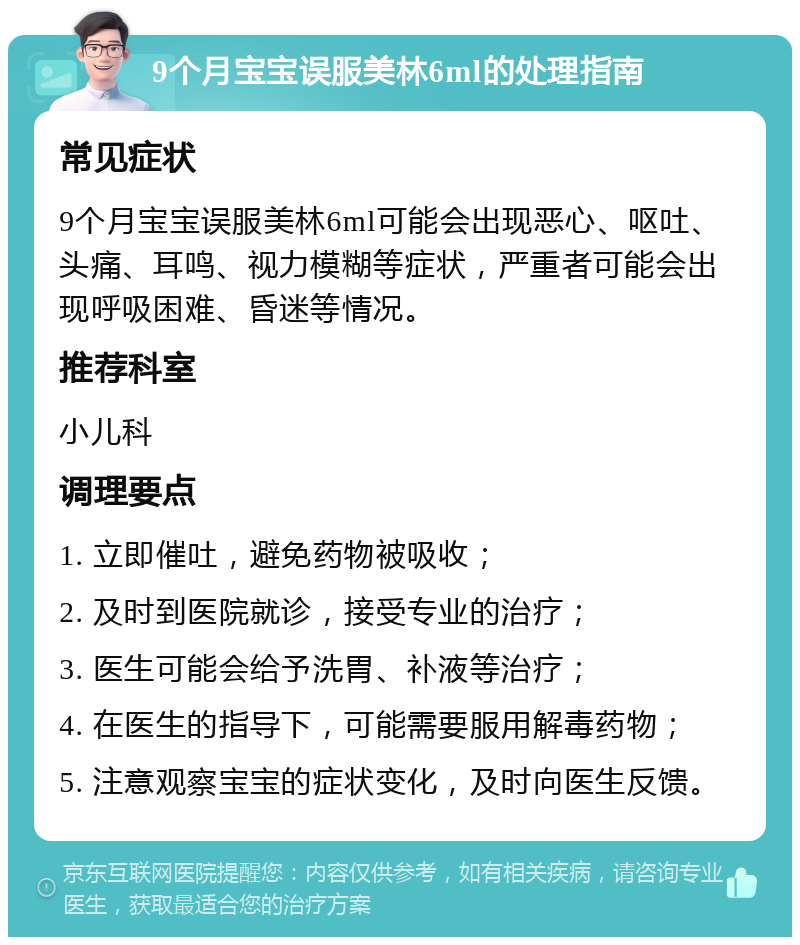 9个月宝宝误服美林6ml的处理指南 常见症状 9个月宝宝误服美林6ml可能会出现恶心、呕吐、头痛、耳鸣、视力模糊等症状，严重者可能会出现呼吸困难、昏迷等情况。 推荐科室 小儿科 调理要点 1. 立即催吐，避免药物被吸收； 2. 及时到医院就诊，接受专业的治疗； 3. 医生可能会给予洗胃、补液等治疗； 4. 在医生的指导下，可能需要服用解毒药物； 5. 注意观察宝宝的症状变化，及时向医生反馈。