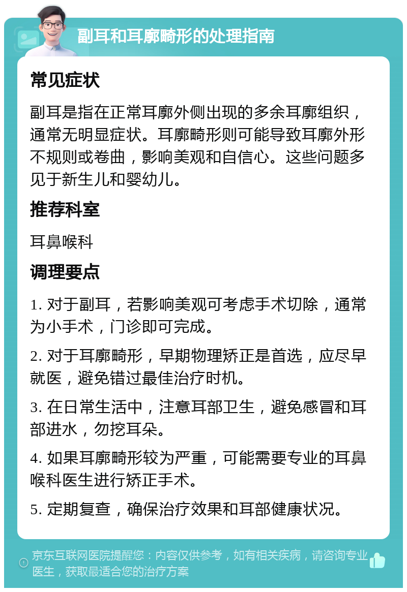 副耳和耳廓畸形的处理指南 常见症状 副耳是指在正常耳廓外侧出现的多余耳廓组织，通常无明显症状。耳廓畸形则可能导致耳廓外形不规则或卷曲，影响美观和自信心。这些问题多见于新生儿和婴幼儿。 推荐科室 耳鼻喉科 调理要点 1. 对于副耳，若影响美观可考虑手术切除，通常为小手术，门诊即可完成。 2. 对于耳廓畸形，早期物理矫正是首选，应尽早就医，避免错过最佳治疗时机。 3. 在日常生活中，注意耳部卫生，避免感冒和耳部进水，勿挖耳朵。 4. 如果耳廓畸形较为严重，可能需要专业的耳鼻喉科医生进行矫正手术。 5. 定期复查，确保治疗效果和耳部健康状况。