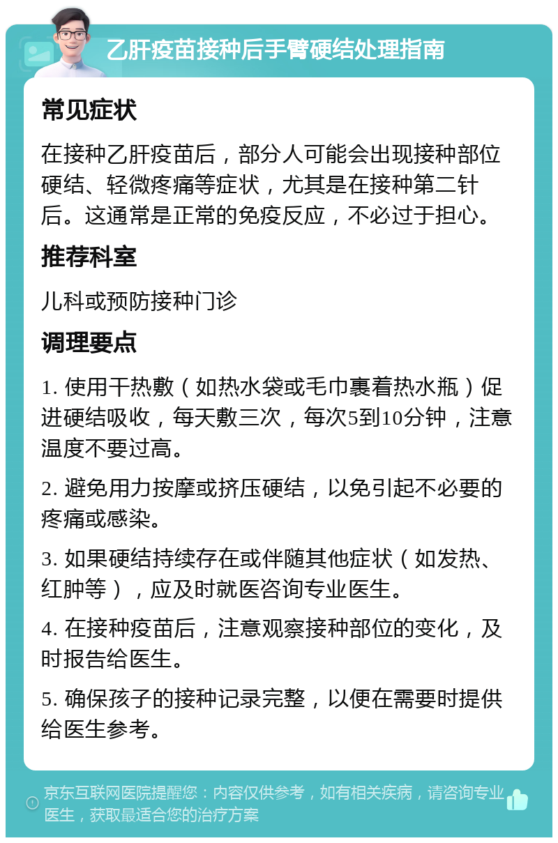 乙肝疫苗接种后手臂硬结处理指南 常见症状 在接种乙肝疫苗后，部分人可能会出现接种部位硬结、轻微疼痛等症状，尤其是在接种第二针后。这通常是正常的免疫反应，不必过于担心。 推荐科室 儿科或预防接种门诊 调理要点 1. 使用干热敷（如热水袋或毛巾裹着热水瓶）促进硬结吸收，每天敷三次，每次5到10分钟，注意温度不要过高。 2. 避免用力按摩或挤压硬结，以免引起不必要的疼痛或感染。 3. 如果硬结持续存在或伴随其他症状（如发热、红肿等），应及时就医咨询专业医生。 4. 在接种疫苗后，注意观察接种部位的变化，及时报告给医生。 5. 确保孩子的接种记录完整，以便在需要时提供给医生参考。