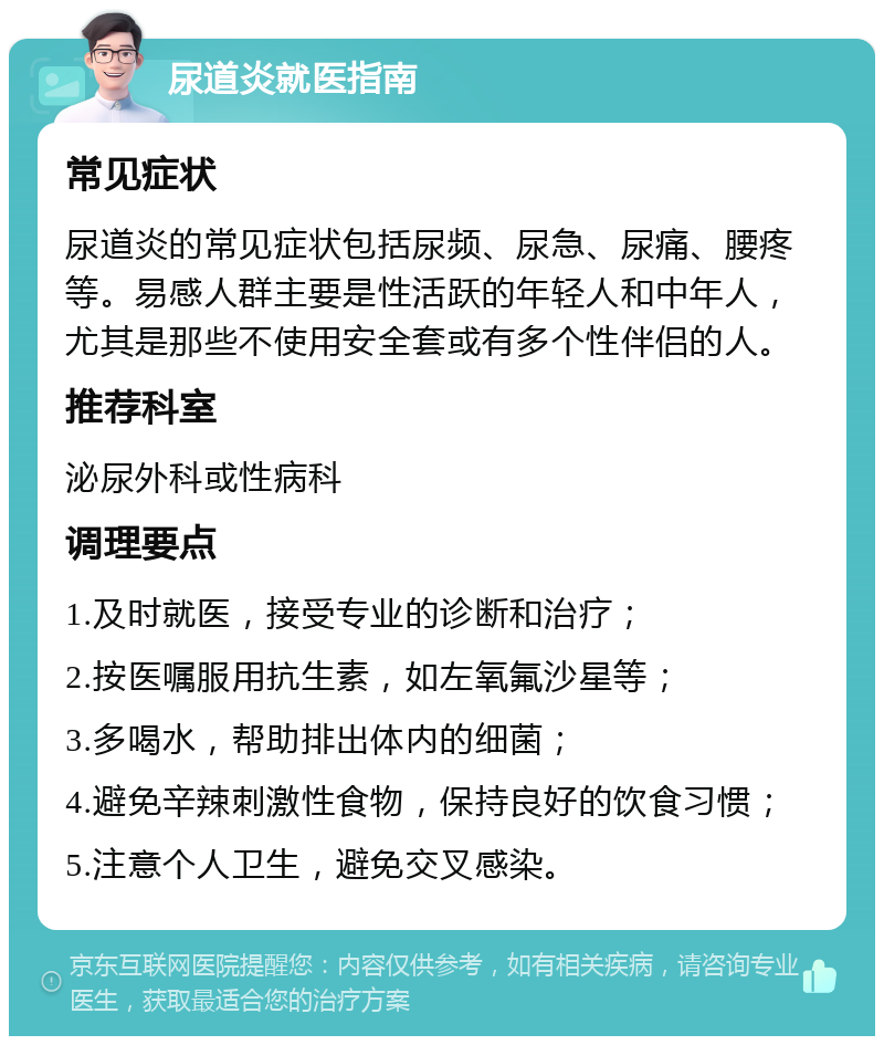 尿道炎就医指南 常见症状 尿道炎的常见症状包括尿频、尿急、尿痛、腰疼等。易感人群主要是性活跃的年轻人和中年人，尤其是那些不使用安全套或有多个性伴侣的人。 推荐科室 泌尿外科或性病科 调理要点 1.及时就医，接受专业的诊断和治疗； 2.按医嘱服用抗生素，如左氧氟沙星等； 3.多喝水，帮助排出体内的细菌； 4.避免辛辣刺激性食物，保持良好的饮食习惯； 5.注意个人卫生，避免交叉感染。