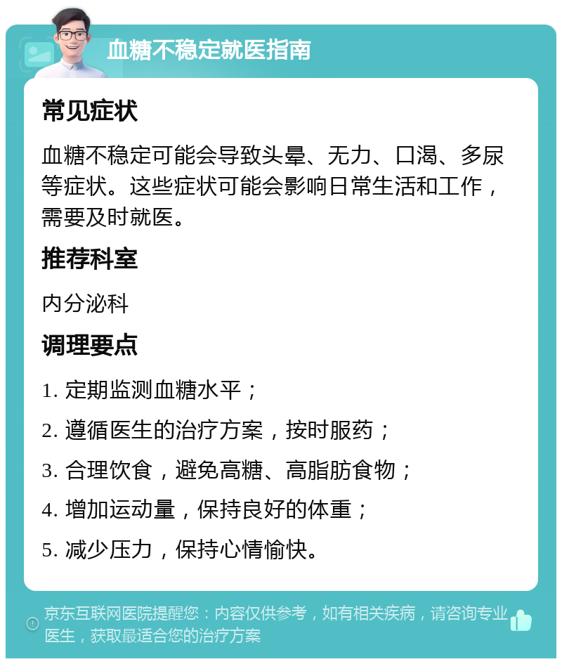 血糖不稳定就医指南 常见症状 血糖不稳定可能会导致头晕、无力、口渴、多尿等症状。这些症状可能会影响日常生活和工作，需要及时就医。 推荐科室 内分泌科 调理要点 1. 定期监测血糖水平； 2. 遵循医生的治疗方案，按时服药； 3. 合理饮食，避免高糖、高脂肪食物； 4. 增加运动量，保持良好的体重； 5. 减少压力，保持心情愉快。