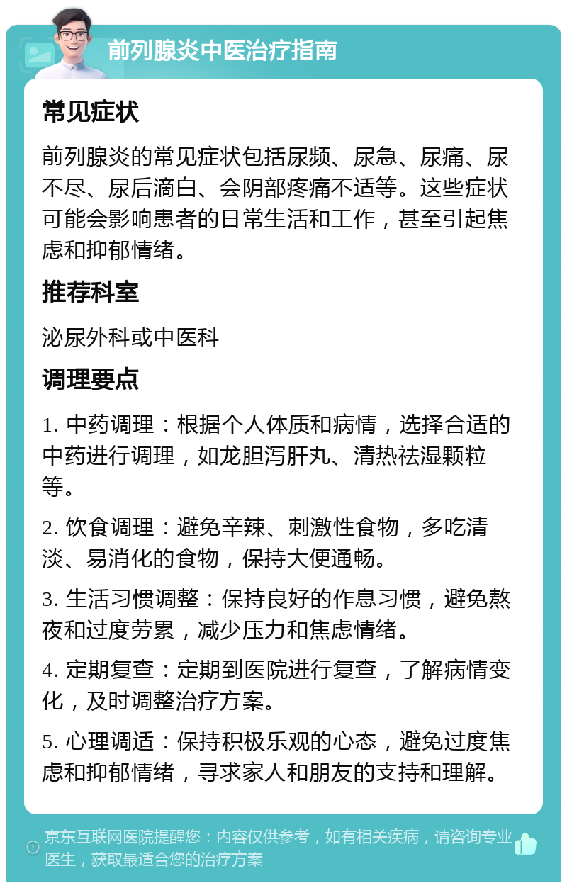 前列腺炎中医治疗指南 常见症状 前列腺炎的常见症状包括尿频、尿急、尿痛、尿不尽、尿后滴白、会阴部疼痛不适等。这些症状可能会影响患者的日常生活和工作，甚至引起焦虑和抑郁情绪。 推荐科室 泌尿外科或中医科 调理要点 1. 中药调理：根据个人体质和病情，选择合适的中药进行调理，如龙胆泻肝丸、清热祛湿颗粒等。 2. 饮食调理：避免辛辣、刺激性食物，多吃清淡、易消化的食物，保持大便通畅。 3. 生活习惯调整：保持良好的作息习惯，避免熬夜和过度劳累，减少压力和焦虑情绪。 4. 定期复查：定期到医院进行复查，了解病情变化，及时调整治疗方案。 5. 心理调适：保持积极乐观的心态，避免过度焦虑和抑郁情绪，寻求家人和朋友的支持和理解。