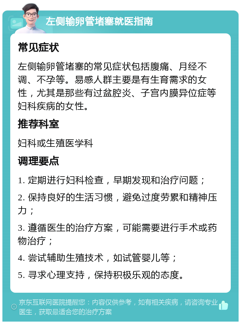 左侧输卵管堵塞就医指南 常见症状 左侧输卵管堵塞的常见症状包括腹痛、月经不调、不孕等。易感人群主要是有生育需求的女性，尤其是那些有过盆腔炎、子宫内膜异位症等妇科疾病的女性。 推荐科室 妇科或生殖医学科 调理要点 1. 定期进行妇科检查，早期发现和治疗问题； 2. 保持良好的生活习惯，避免过度劳累和精神压力； 3. 遵循医生的治疗方案，可能需要进行手术或药物治疗； 4. 尝试辅助生殖技术，如试管婴儿等； 5. 寻求心理支持，保持积极乐观的态度。