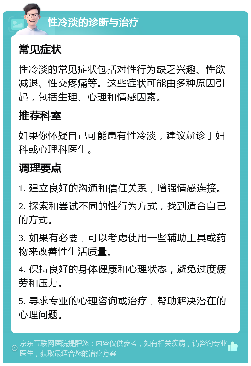 性冷淡的诊断与治疗 常见症状 性冷淡的常见症状包括对性行为缺乏兴趣、性欲减退、性交疼痛等。这些症状可能由多种原因引起，包括生理、心理和情感因素。 推荐科室 如果你怀疑自己可能患有性冷淡，建议就诊于妇科或心理科医生。 调理要点 1. 建立良好的沟通和信任关系，增强情感连接。 2. 探索和尝试不同的性行为方式，找到适合自己的方式。 3. 如果有必要，可以考虑使用一些辅助工具或药物来改善性生活质量。 4. 保持良好的身体健康和心理状态，避免过度疲劳和压力。 5. 寻求专业的心理咨询或治疗，帮助解决潜在的心理问题。