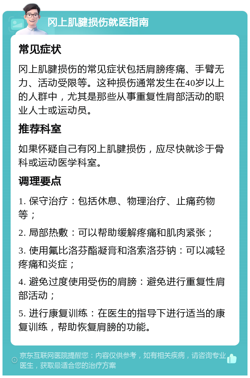 冈上肌腱损伤就医指南 常见症状 冈上肌腱损伤的常见症状包括肩膀疼痛、手臂无力、活动受限等。这种损伤通常发生在40岁以上的人群中，尤其是那些从事重复性肩部活动的职业人士或运动员。 推荐科室 如果怀疑自己有冈上肌腱损伤，应尽快就诊于骨科或运动医学科室。 调理要点 1. 保守治疗：包括休息、物理治疗、止痛药物等； 2. 局部热敷：可以帮助缓解疼痛和肌肉紧张； 3. 使用氟比洛芬酯凝膏和洛索洛芬钠：可以减轻疼痛和炎症； 4. 避免过度使用受伤的肩膀：避免进行重复性肩部活动； 5. 进行康复训练：在医生的指导下进行适当的康复训练，帮助恢复肩膀的功能。