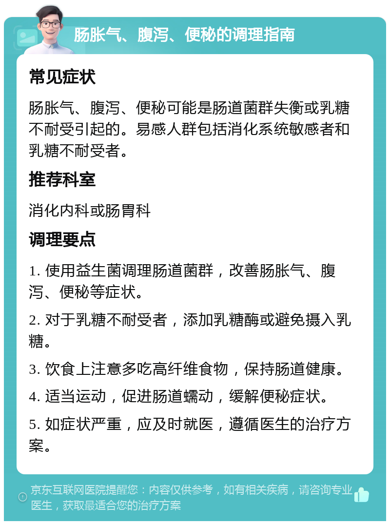 肠胀气、腹泻、便秘的调理指南 常见症状 肠胀气、腹泻、便秘可能是肠道菌群失衡或乳糖不耐受引起的。易感人群包括消化系统敏感者和乳糖不耐受者。 推荐科室 消化内科或肠胃科 调理要点 1. 使用益生菌调理肠道菌群，改善肠胀气、腹泻、便秘等症状。 2. 对于乳糖不耐受者，添加乳糖酶或避免摄入乳糖。 3. 饮食上注意多吃高纤维食物，保持肠道健康。 4. 适当运动，促进肠道蠕动，缓解便秘症状。 5. 如症状严重，应及时就医，遵循医生的治疗方案。