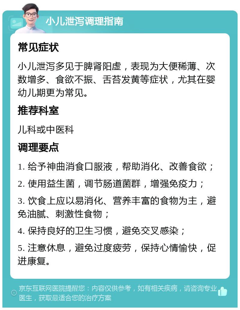 小儿泄泻调理指南 常见症状 小儿泄泻多见于脾肾阳虚，表现为大便稀薄、次数增多、食欲不振、舌苔发黄等症状，尤其在婴幼儿期更为常见。 推荐科室 儿科或中医科 调理要点 1. 给予神曲消食口服液，帮助消化、改善食欲； 2. 使用益生菌，调节肠道菌群，增强免疫力； 3. 饮食上应以易消化、营养丰富的食物为主，避免油腻、刺激性食物； 4. 保持良好的卫生习惯，避免交叉感染； 5. 注意休息，避免过度疲劳，保持心情愉快，促进康复。