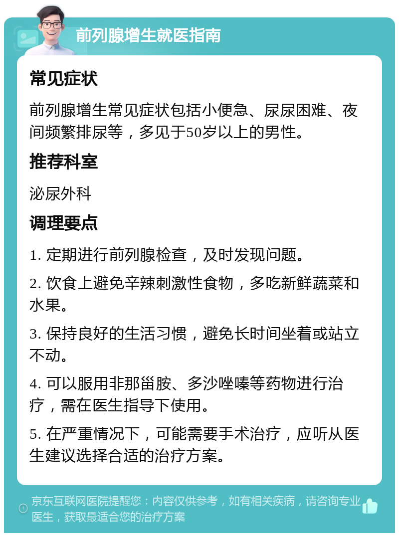 前列腺增生就医指南 常见症状 前列腺增生常见症状包括小便急、尿尿困难、夜间频繁排尿等，多见于50岁以上的男性。 推荐科室 泌尿外科 调理要点 1. 定期进行前列腺检查，及时发现问题。 2. 饮食上避免辛辣刺激性食物，多吃新鲜蔬菜和水果。 3. 保持良好的生活习惯，避免长时间坐着或站立不动。 4. 可以服用非那甾胺、多沙唑嗪等药物进行治疗，需在医生指导下使用。 5. 在严重情况下，可能需要手术治疗，应听从医生建议选择合适的治疗方案。