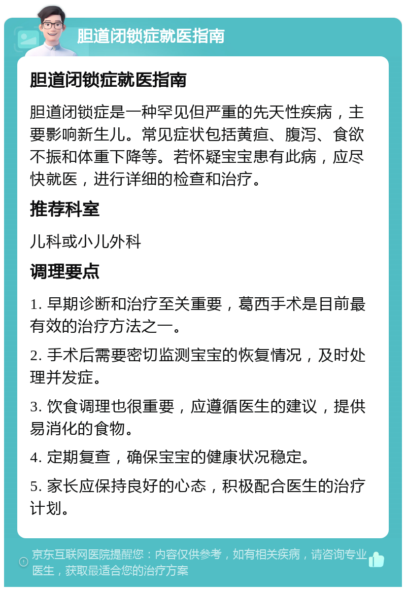 胆道闭锁症就医指南 胆道闭锁症就医指南 胆道闭锁症是一种罕见但严重的先天性疾病，主要影响新生儿。常见症状包括黄疸、腹泻、食欲不振和体重下降等。若怀疑宝宝患有此病，应尽快就医，进行详细的检查和治疗。 推荐科室 儿科或小儿外科 调理要点 1. 早期诊断和治疗至关重要，葛西手术是目前最有效的治疗方法之一。 2. 手术后需要密切监测宝宝的恢复情况，及时处理并发症。 3. 饮食调理也很重要，应遵循医生的建议，提供易消化的食物。 4. 定期复查，确保宝宝的健康状况稳定。 5. 家长应保持良好的心态，积极配合医生的治疗计划。