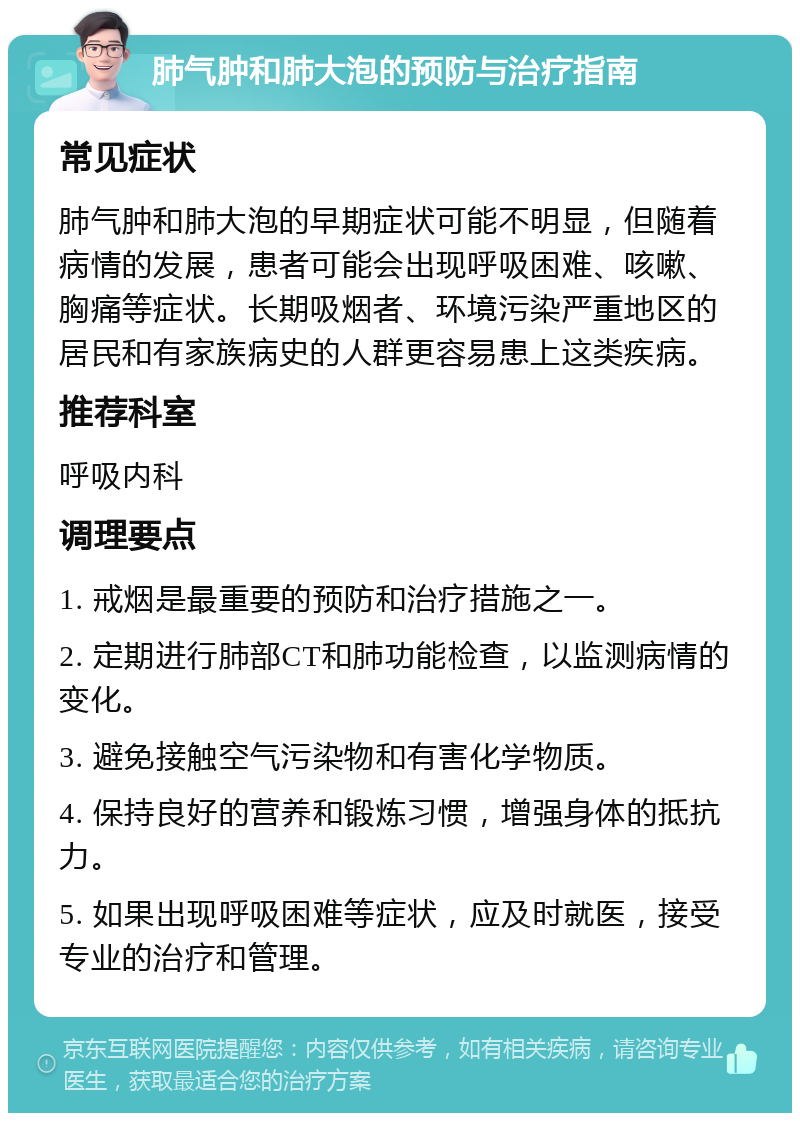 肺气肿和肺大泡的预防与治疗指南 常见症状 肺气肿和肺大泡的早期症状可能不明显，但随着病情的发展，患者可能会出现呼吸困难、咳嗽、胸痛等症状。长期吸烟者、环境污染严重地区的居民和有家族病史的人群更容易患上这类疾病。 推荐科室 呼吸内科 调理要点 1. 戒烟是最重要的预防和治疗措施之一。 2. 定期进行肺部CT和肺功能检查，以监测病情的变化。 3. 避免接触空气污染物和有害化学物质。 4. 保持良好的营养和锻炼习惯，增强身体的抵抗力。 5. 如果出现呼吸困难等症状，应及时就医，接受专业的治疗和管理。