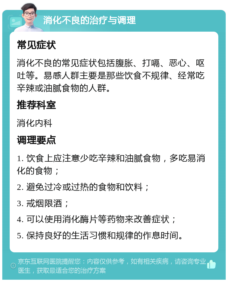 消化不良的治疗与调理 常见症状 消化不良的常见症状包括腹胀、打嗝、恶心、呕吐等。易感人群主要是那些饮食不规律、经常吃辛辣或油腻食物的人群。 推荐科室 消化内科 调理要点 1. 饮食上应注意少吃辛辣和油腻食物，多吃易消化的食物； 2. 避免过冷或过热的食物和饮料； 3. 戒烟限酒； 4. 可以使用消化酶片等药物来改善症状； 5. 保持良好的生活习惯和规律的作息时间。