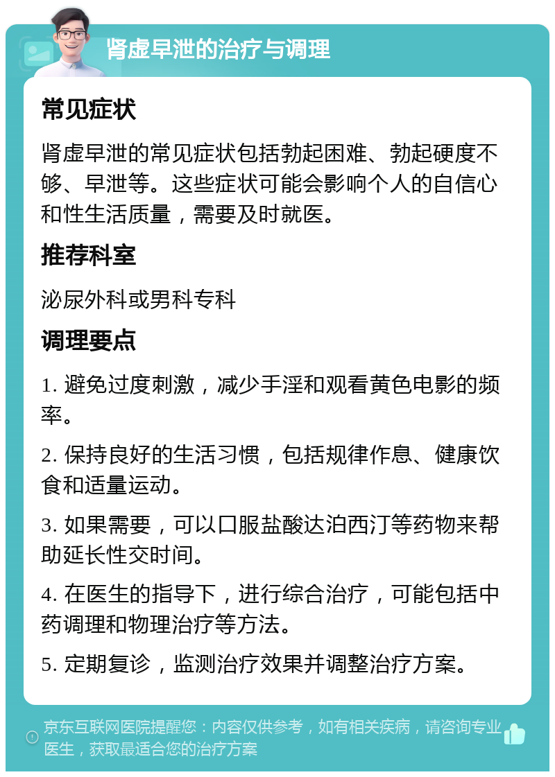 肾虚早泄的治疗与调理 常见症状 肾虚早泄的常见症状包括勃起困难、勃起硬度不够、早泄等。这些症状可能会影响个人的自信心和性生活质量，需要及时就医。 推荐科室 泌尿外科或男科专科 调理要点 1. 避免过度刺激，减少手淫和观看黄色电影的频率。 2. 保持良好的生活习惯，包括规律作息、健康饮食和适量运动。 3. 如果需要，可以口服盐酸达泊西汀等药物来帮助延长性交时间。 4. 在医生的指导下，进行综合治疗，可能包括中药调理和物理治疗等方法。 5. 定期复诊，监测治疗效果并调整治疗方案。