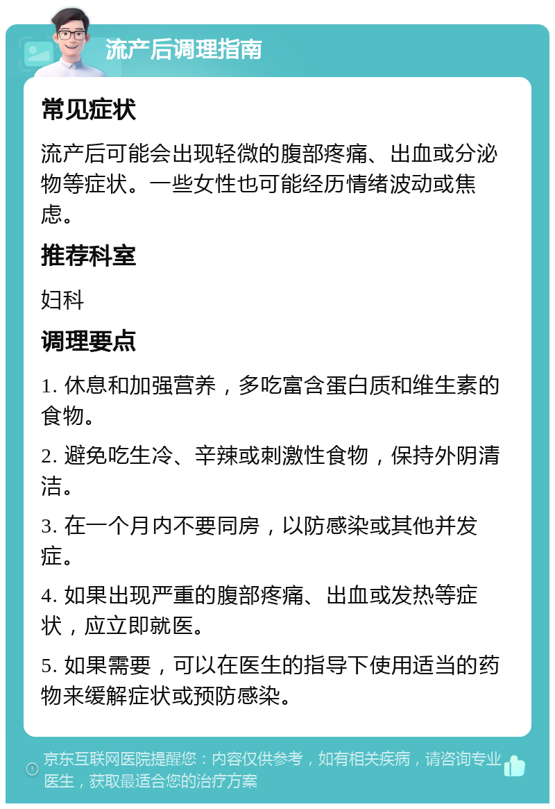 流产后调理指南 常见症状 流产后可能会出现轻微的腹部疼痛、出血或分泌物等症状。一些女性也可能经历情绪波动或焦虑。 推荐科室 妇科 调理要点 1. 休息和加强营养，多吃富含蛋白质和维生素的食物。 2. 避免吃生冷、辛辣或刺激性食物，保持外阴清洁。 3. 在一个月内不要同房，以防感染或其他并发症。 4. 如果出现严重的腹部疼痛、出血或发热等症状，应立即就医。 5. 如果需要，可以在医生的指导下使用适当的药物来缓解症状或预防感染。