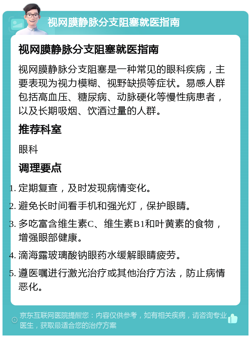 视网膜静脉分支阻塞就医指南 视网膜静脉分支阻塞就医指南 视网膜静脉分支阻塞是一种常见的眼科疾病，主要表现为视力模糊、视野缺损等症状。易感人群包括高血压、糖尿病、动脉硬化等慢性病患者，以及长期吸烟、饮酒过量的人群。 推荐科室 眼科 调理要点 定期复查，及时发现病情变化。 避免长时间看手机和强光灯，保护眼睛。 多吃富含维生素C、维生素B1和叶黄素的食物，增强眼部健康。 滴海露玻璃酸钠眼药水缓解眼睛疲劳。 遵医嘱进行激光治疗或其他治疗方法，防止病情恶化。