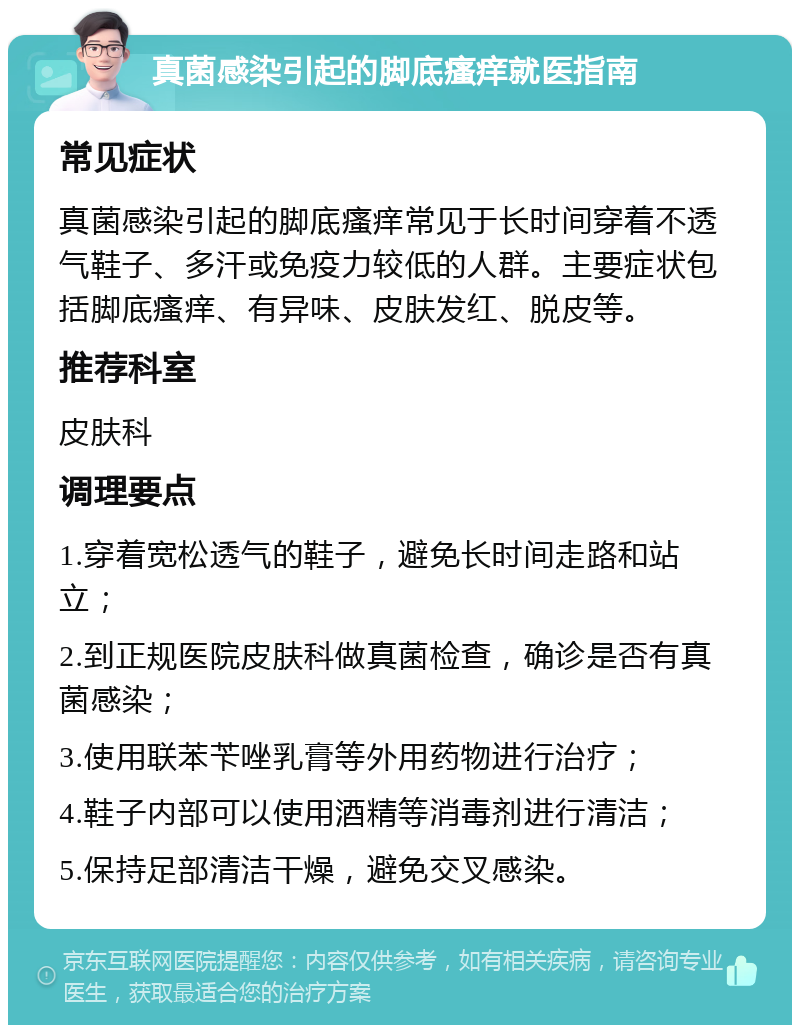 真菌感染引起的脚底瘙痒就医指南 常见症状 真菌感染引起的脚底瘙痒常见于长时间穿着不透气鞋子、多汗或免疫力较低的人群。主要症状包括脚底瘙痒、有异味、皮肤发红、脱皮等。 推荐科室 皮肤科 调理要点 1.穿着宽松透气的鞋子，避免长时间走路和站立； 2.到正规医院皮肤科做真菌检查，确诊是否有真菌感染； 3.使用联苯苄唑乳膏等外用药物进行治疗； 4.鞋子内部可以使用酒精等消毒剂进行清洁； 5.保持足部清洁干燥，避免交叉感染。