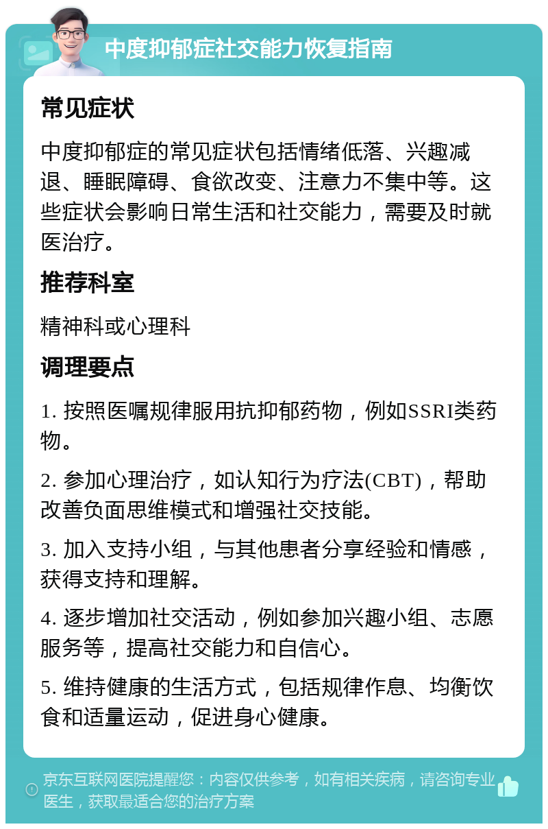 中度抑郁症社交能力恢复指南 常见症状 中度抑郁症的常见症状包括情绪低落、兴趣减退、睡眠障碍、食欲改变、注意力不集中等。这些症状会影响日常生活和社交能力，需要及时就医治疗。 推荐科室 精神科或心理科 调理要点 1. 按照医嘱规律服用抗抑郁药物，例如SSRI类药物。 2. 参加心理治疗，如认知行为疗法(CBT)，帮助改善负面思维模式和增强社交技能。 3. 加入支持小组，与其他患者分享经验和情感，获得支持和理解。 4. 逐步增加社交活动，例如参加兴趣小组、志愿服务等，提高社交能力和自信心。 5. 维持健康的生活方式，包括规律作息、均衡饮食和适量运动，促进身心健康。