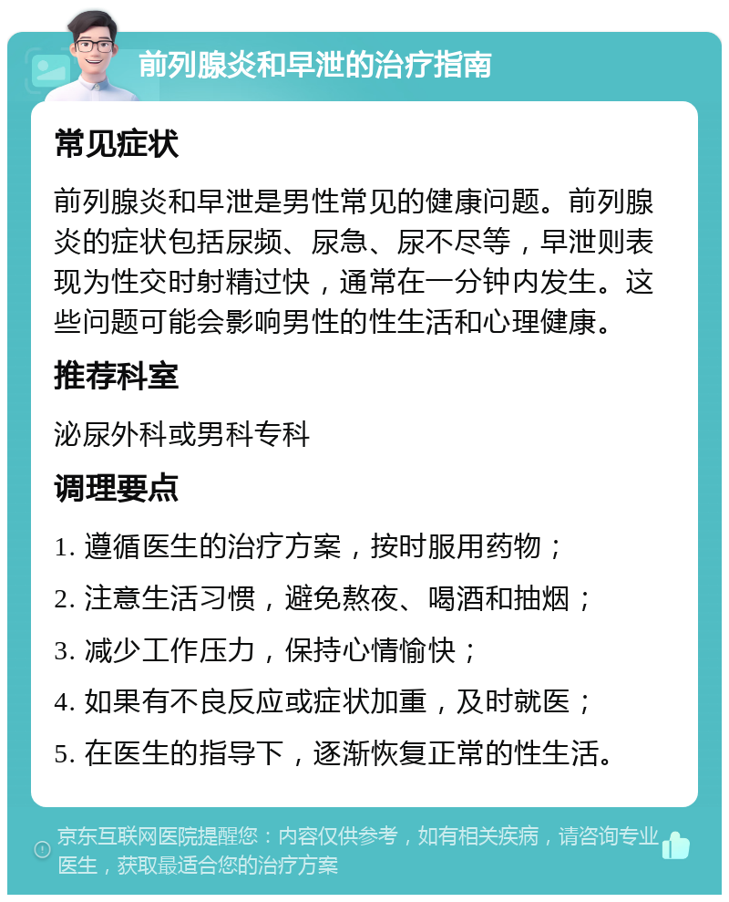 前列腺炎和早泄的治疗指南 常见症状 前列腺炎和早泄是男性常见的健康问题。前列腺炎的症状包括尿频、尿急、尿不尽等，早泄则表现为性交时射精过快，通常在一分钟内发生。这些问题可能会影响男性的性生活和心理健康。 推荐科室 泌尿外科或男科专科 调理要点 1. 遵循医生的治疗方案，按时服用药物； 2. 注意生活习惯，避免熬夜、喝酒和抽烟； 3. 减少工作压力，保持心情愉快； 4. 如果有不良反应或症状加重，及时就医； 5. 在医生的指导下，逐渐恢复正常的性生活。