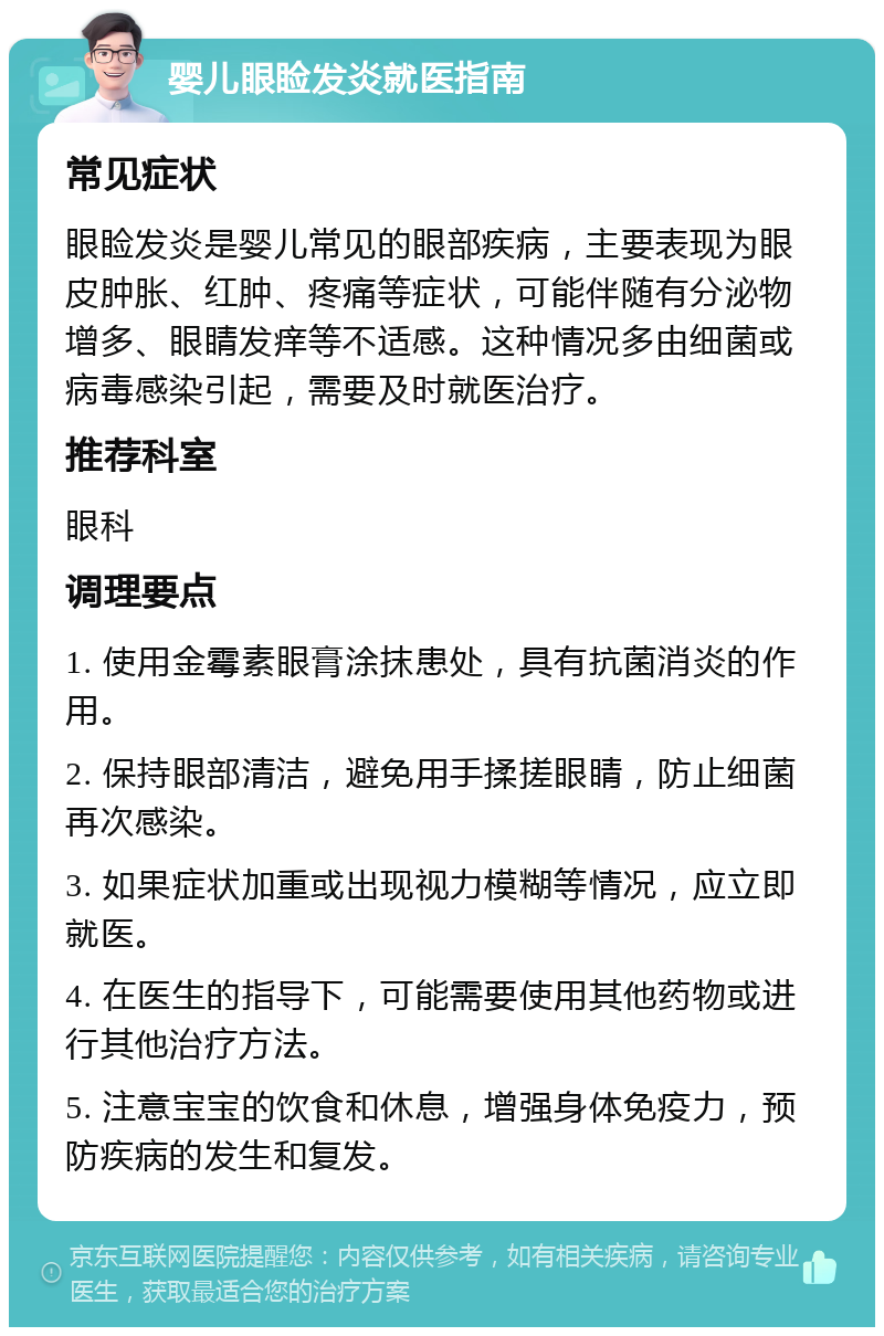 婴儿眼睑发炎就医指南 常见症状 眼睑发炎是婴儿常见的眼部疾病，主要表现为眼皮肿胀、红肿、疼痛等症状，可能伴随有分泌物增多、眼睛发痒等不适感。这种情况多由细菌或病毒感染引起，需要及时就医治疗。 推荐科室 眼科 调理要点 1. 使用金霉素眼膏涂抹患处，具有抗菌消炎的作用。 2. 保持眼部清洁，避免用手揉搓眼睛，防止细菌再次感染。 3. 如果症状加重或出现视力模糊等情况，应立即就医。 4. 在医生的指导下，可能需要使用其他药物或进行其他治疗方法。 5. 注意宝宝的饮食和休息，增强身体免疫力，预防疾病的发生和复发。