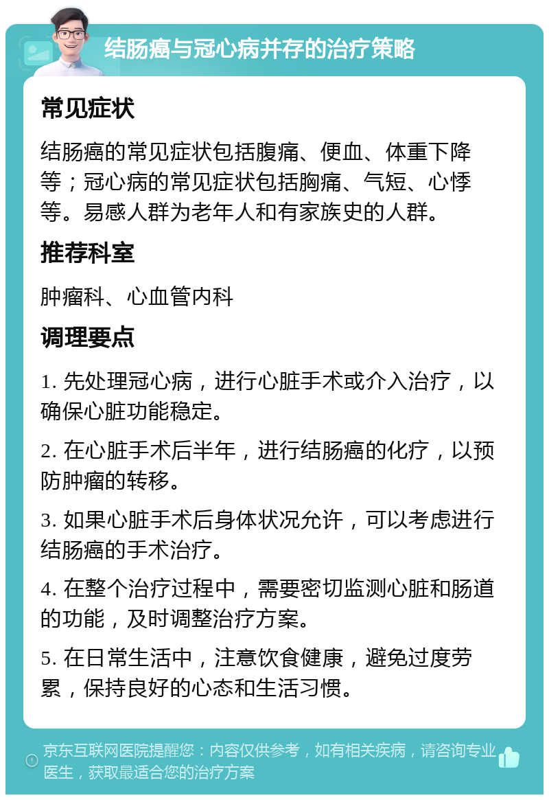 结肠癌与冠心病并存的治疗策略 常见症状 结肠癌的常见症状包括腹痛、便血、体重下降等；冠心病的常见症状包括胸痛、气短、心悸等。易感人群为老年人和有家族史的人群。 推荐科室 肿瘤科、心血管内科 调理要点 1. 先处理冠心病，进行心脏手术或介入治疗，以确保心脏功能稳定。 2. 在心脏手术后半年，进行结肠癌的化疗，以预防肿瘤的转移。 3. 如果心脏手术后身体状况允许，可以考虑进行结肠癌的手术治疗。 4. 在整个治疗过程中，需要密切监测心脏和肠道的功能，及时调整治疗方案。 5. 在日常生活中，注意饮食健康，避免过度劳累，保持良好的心态和生活习惯。