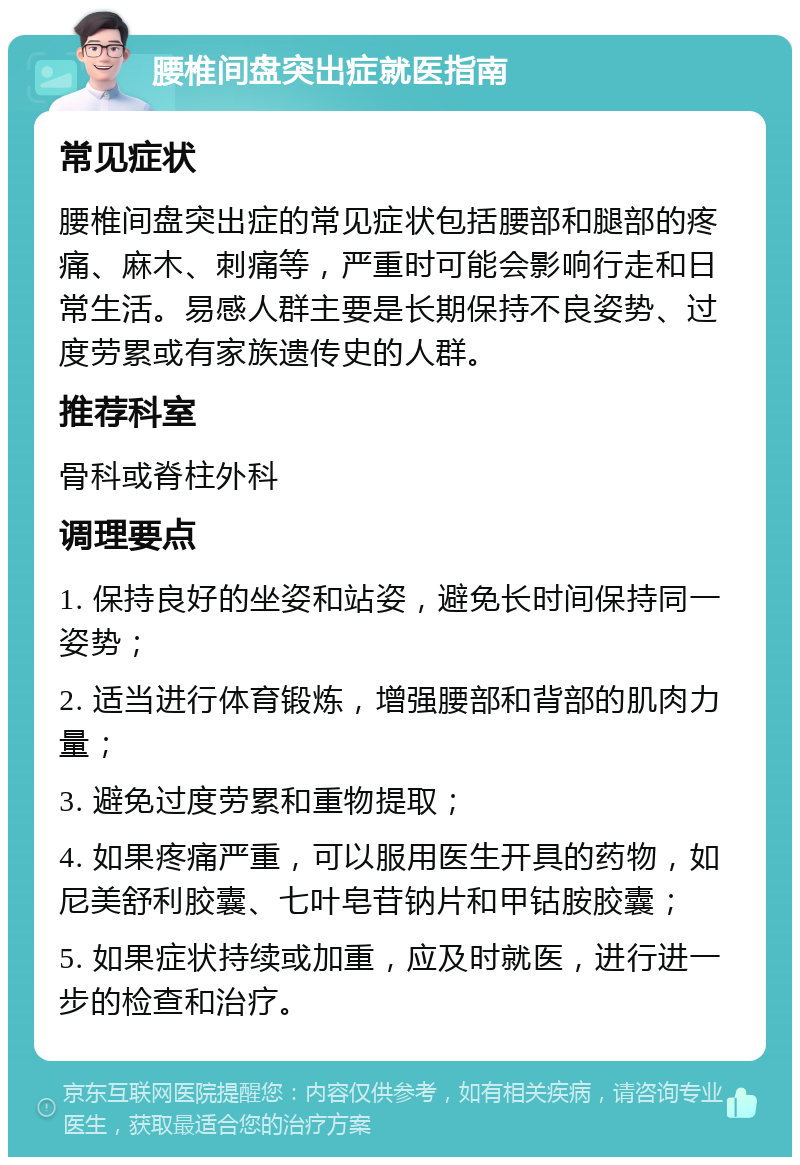 腰椎间盘突出症就医指南 常见症状 腰椎间盘突出症的常见症状包括腰部和腿部的疼痛、麻木、刺痛等，严重时可能会影响行走和日常生活。易感人群主要是长期保持不良姿势、过度劳累或有家族遗传史的人群。 推荐科室 骨科或脊柱外科 调理要点 1. 保持良好的坐姿和站姿，避免长时间保持同一姿势； 2. 适当进行体育锻炼，增强腰部和背部的肌肉力量； 3. 避免过度劳累和重物提取； 4. 如果疼痛严重，可以服用医生开具的药物，如尼美舒利胶囊、七叶皂苷钠片和甲钴胺胶囊； 5. 如果症状持续或加重，应及时就医，进行进一步的检查和治疗。