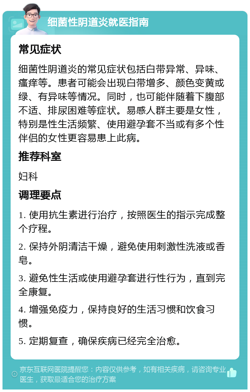 细菌性阴道炎就医指南 常见症状 细菌性阴道炎的常见症状包括白带异常、异味、瘙痒等。患者可能会出现白带增多、颜色变黄或绿、有异味等情况。同时，也可能伴随着下腹部不适、排尿困难等症状。易感人群主要是女性，特别是性生活频繁、使用避孕套不当或有多个性伴侣的女性更容易患上此病。 推荐科室 妇科 调理要点 1. 使用抗生素进行治疗，按照医生的指示完成整个疗程。 2. 保持外阴清洁干燥，避免使用刺激性洗液或香皂。 3. 避免性生活或使用避孕套进行性行为，直到完全康复。 4. 增强免疫力，保持良好的生活习惯和饮食习惯。 5. 定期复查，确保疾病已经完全治愈。