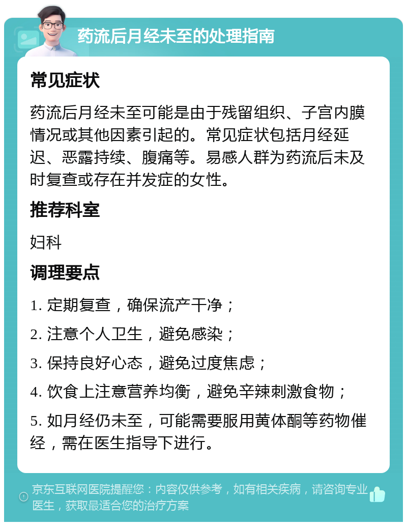 药流后月经未至的处理指南 常见症状 药流后月经未至可能是由于残留组织、子宫内膜情况或其他因素引起的。常见症状包括月经延迟、恶露持续、腹痛等。易感人群为药流后未及时复查或存在并发症的女性。 推荐科室 妇科 调理要点 1. 定期复查，确保流产干净； 2. 注意个人卫生，避免感染； 3. 保持良好心态，避免过度焦虑； 4. 饮食上注意营养均衡，避免辛辣刺激食物； 5. 如月经仍未至，可能需要服用黄体酮等药物催经，需在医生指导下进行。