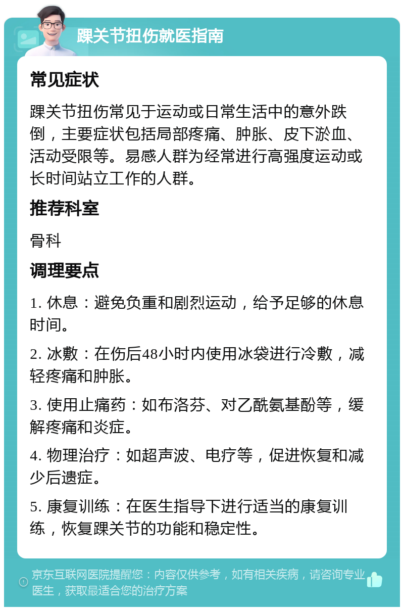 踝关节扭伤就医指南 常见症状 踝关节扭伤常见于运动或日常生活中的意外跌倒，主要症状包括局部疼痛、肿胀、皮下淤血、活动受限等。易感人群为经常进行高强度运动或长时间站立工作的人群。 推荐科室 骨科 调理要点 1. 休息：避免负重和剧烈运动，给予足够的休息时间。 2. 冰敷：在伤后48小时内使用冰袋进行冷敷，减轻疼痛和肿胀。 3. 使用止痛药：如布洛芬、对乙酰氨基酚等，缓解疼痛和炎症。 4. 物理治疗：如超声波、电疗等，促进恢复和减少后遗症。 5. 康复训练：在医生指导下进行适当的康复训练，恢复踝关节的功能和稳定性。