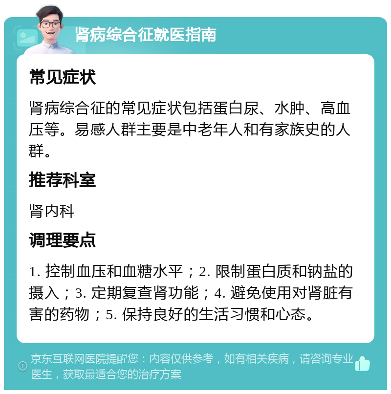 肾病综合征就医指南 常见症状 肾病综合征的常见症状包括蛋白尿、水肿、高血压等。易感人群主要是中老年人和有家族史的人群。 推荐科室 肾内科 调理要点 1. 控制血压和血糖水平；2. 限制蛋白质和钠盐的摄入；3. 定期复查肾功能；4. 避免使用对肾脏有害的药物；5. 保持良好的生活习惯和心态。