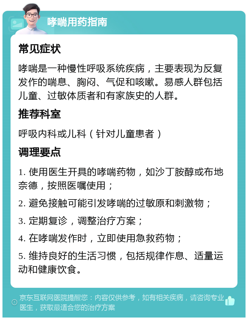 哮喘用药指南 常见症状 哮喘是一种慢性呼吸系统疾病，主要表现为反复发作的喘息、胸闷、气促和咳嗽。易感人群包括儿童、过敏体质者和有家族史的人群。 推荐科室 呼吸内科或儿科（针对儿童患者） 调理要点 1. 使用医生开具的哮喘药物，如沙丁胺醇或布地奈德，按照医嘱使用； 2. 避免接触可能引发哮喘的过敏原和刺激物； 3. 定期复诊，调整治疗方案； 4. 在哮喘发作时，立即使用急救药物； 5. 维持良好的生活习惯，包括规律作息、适量运动和健康饮食。