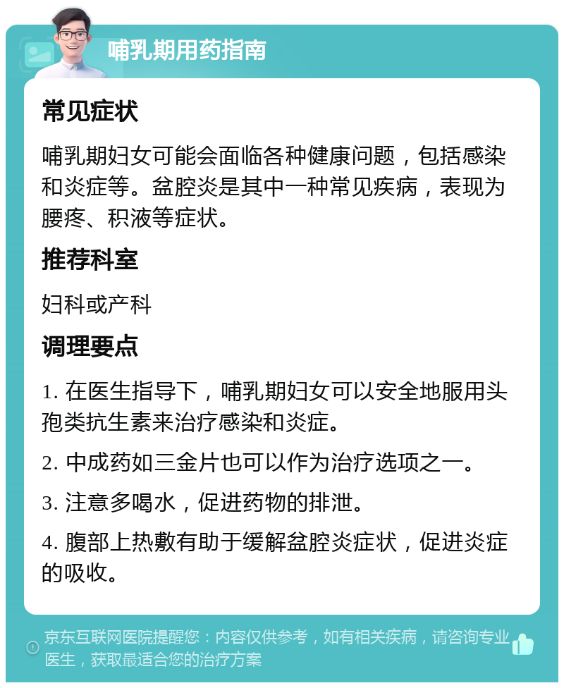 哺乳期用药指南 常见症状 哺乳期妇女可能会面临各种健康问题，包括感染和炎症等。盆腔炎是其中一种常见疾病，表现为腰疼、积液等症状。 推荐科室 妇科或产科 调理要点 1. 在医生指导下，哺乳期妇女可以安全地服用头孢类抗生素来治疗感染和炎症。 2. 中成药如三金片也可以作为治疗选项之一。 3. 注意多喝水，促进药物的排泄。 4. 腹部上热敷有助于缓解盆腔炎症状，促进炎症的吸收。